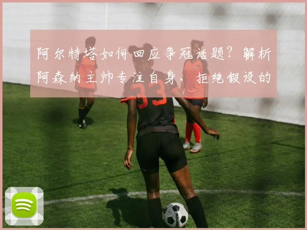 阿尔特塔如何回应争冠话题?解析阿森纳主帅专注自身、拒绝假设的务实策略