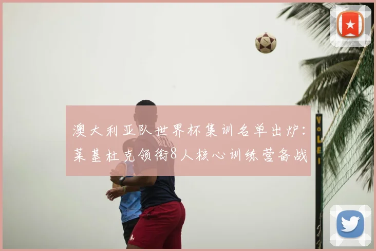 澳大利亚队世界杯集训名单出炉：莱基杜克领衔8人核心训练营备战