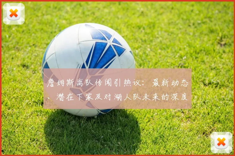 詹姆斯离队传闻引热议:最新动态、潜在下家及对湖人队未来的深度分析