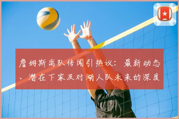 詹姆斯离队传闻引热议：最新动态、潜在下家及对湖人队未来的深度分析