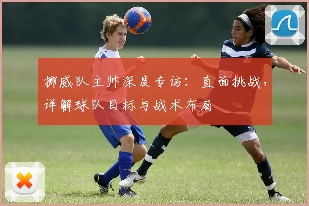 挪威队主帅深度专访:直面挑战,详解球队目标与战术布局